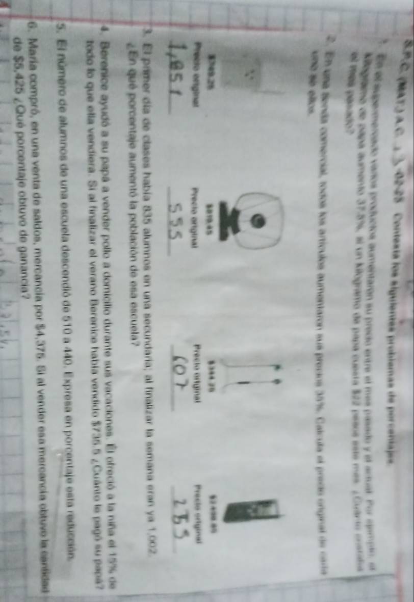 (MAT.) A.C. , -02-25 Contesta los siguientes problemas de porcentajes 
2 En el supermercado varíos producios aumentarón su preció entre el más pasado y el actual. Por sjampio, et 
Klogramo de papa aumento 37-5%, si un kilogramo de papa cuesta $22 pesos este más. ¿Guanto enstaba 
el mes pasado? 
2. En una senda comercial, todos los artículos aumentaron sus precios 35%. Calcula el precio original de carta 
vDo se ellos.
$749.26 8019; 45 §2+90.80

Precio original Precio original Precto original Precio original 
_ 
_ 
_ 
_ 
3. El primer día de clases había 835 alumnos en una secundaria; al finalizar la semana eran ya 1,002. 
¿En qué porcentaje aumentó la población de esa escuela? 
4. Berenice ayudó a su papá a vender pollo a domicilio durante sus vacaciones. El ofreció a la niña el 15% de 
todo lo que ella vendiera. Si al finalizar el verano Berenice había vendido $735.5 ¿Cuánto le pagó su papá? 
5. El número de alumnos de una escuela descendió de 510 a 440. Expresa en porcentaje esta reducción, 
6. María compró, en una venta de saldos, mercancía por $4,375. Si al vender esa mercancía obtuvo la canfidad 
de $5.425 ¿Qué porcentaje obtuvo de ganancia?