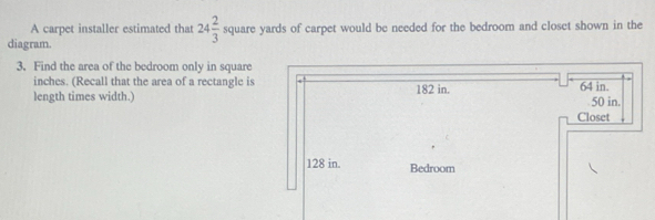 A carpet installer estimated that 24 2/3  square yards of carpet would be needed for the bedroom and closet shown in the 
diagram. 
3. Find the area of the bedroom only in square
inches. (Recall that the area of a rectangle is 
length times width.)