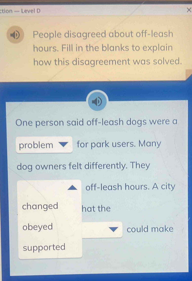 ction — Level D × 
People disagreed about off-leash
hours. Fill in the blanks to explain 
how this disagreement was solved. 
One person said off-leash dogs were a 
problem for park users. Many 
dog owners felt differently. They 
off-leash hours. A city 
changed hat the 
obeyed 
could make 
supported