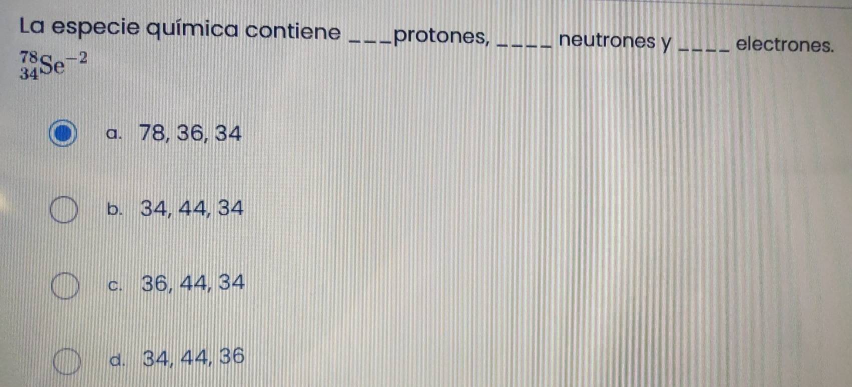 La especie química contiene __neutrones y _electrones.
protones,
_(34)^(78)Se^(-2)
a. 78, 36, 34
b. 34, 44, 34
c. 36, 44, 34
d. 34, 44, 36