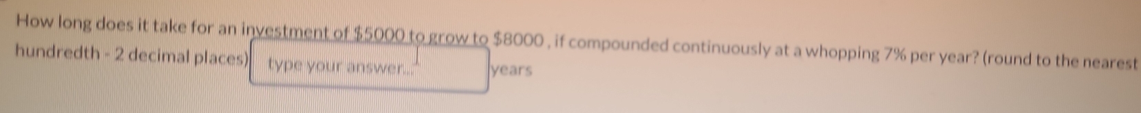 How long does it take for an investment of $5000 to grow to $8000 , if compounded continuously at a whopping 7% per year? (round to the nearest 
hundredth - 2 decimal places) type your answer... years