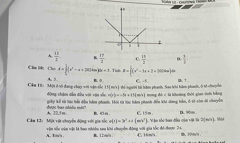 TÔẢN 12 - CHươNG TRìNH Mời
A.  13/2 .
B.  17/2 . C.  15/2 . D.  5/2 . 
Câu 10: Cho A=∈tlimits _0^(1(x^2)-x+2024m)dx=5. Tính B=∈tlimits _0^(2(x^2)-3x+2+2024m)dx
A. 5. B. 0. C. −5. D. 7.
Câu 11: Một ô tô đang chạy với vận tốc 15(m/s) thì người lái hãm phanh. Sau khi hãm phanh, ô tô chuyền
động chậm dần đều với vận tốc v(t)=-5t+15(m/s) trong đó là khoảng thời gian tính bằng
giây kể từ lúc bắt đầu hãm phanh. Hỏi từ lúc hãm phanh đến khi dừng hằn, ô tô còn di chuyển
được bao nhiêu mét?
A. 22,5 m. B. 45 m. C. 15m. D. 90m.
Câu 12: Một vật chuyển động với gia tốc a(t)=3t^2+t(m/s^2). Vận tốc ban đầu của vật là 2(m/s). Hỏi
vận tốc của vật là bao nhiêu sau khi chuyển động với gia tốc đó được 2s.
A. 8m/s. B. 12 m/s. C. 16 m/s D. 10 m/s.