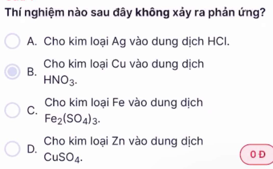 Thí nghiệm nào sau đây không xảy ra phản ứng?
A. Cho kim loại Ag vào dung dịch HCI.
Cho kim loại Cu vào dung dịch
B.
HNO_3. 
Cho kim loại Fe vào dung dịch
C.
Fe_2(SO_4)_3.
Cho kim loại Zn vào dung dịch
D.
CuSO_4. 
0 Đ