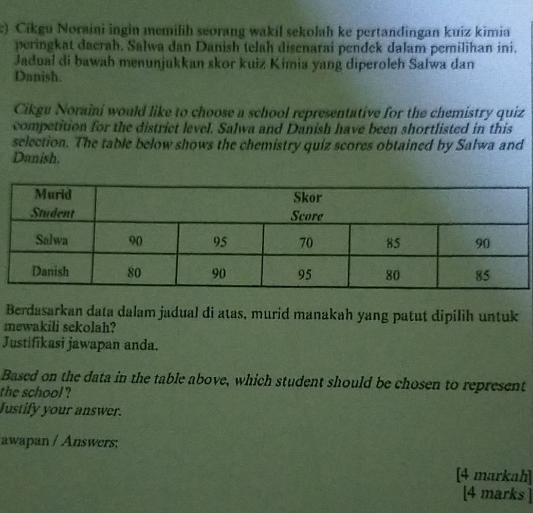 ) Cikgu Noraini ingin memilih seorang wakil sekolah ke pertandingan kuiz kimia 
peringkat daerah. Salwa dan Danish telah disenarai pendek dalam pemilihan ini. 
Jadual di bawah menunjukkan skor kuiz Kímia yang diperoleh Salwa dan 
Danish. 
Cikgu Noraini would like to choose a school representative for the chemistry quiz 
competition for the district level. Salwa and Danish have been shortlisted in this 
selection. The table below shows the chemistry quiz scores obtained by Salwa and 
Danish. 
Berdasarkan data dalam jadual di atas, murid manakah yang patut dipilih untuk 
mewakili sekolah? 
Justifikasi jawapan anda. 
Based on the data in the table above, which student should be chosen to represent 
the school ? 
Justify your answer. 
awapan / Answers: 
[4 markah] 
[4 marks ]