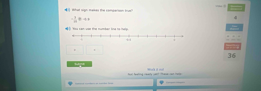 Video ⑤ ? 
)) What sign makes the comparison true?
- 3/10  ？ -0.9 4
1) You can use the number line to help. elapsed Time
< 
<tex>36
Submit 
Work it out 
Not feeling ready yet? These can help: 
Rational numbers on number lines Compare integers