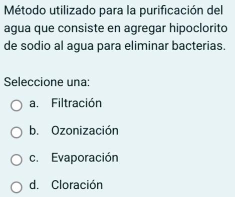 Método utilizado para la purificación del
agua que consiste en agregar hipoclorito
de sodio al agua para eliminar bacterias.
Seleccione una:
a. Filtración
b. Ozonización
c. Evaporación
d. Cloración