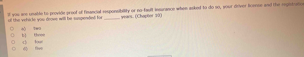 If you are unable to provide proof of financial responsibility or no-fault insurance when asked to do so, your driver license and the registratio
of the vehicle you drove will be suspended for _years. (Chapter 10)
a) two
b) three
c) four
d) five