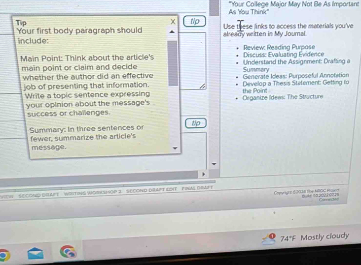 "Your College Major May Not Be As Important 
As You Think" 
x 
Tip tip Use these links to access the materials you've 
Your first body paragraph should 
include: already written in My Journal. 
Review: Reading Purpose 
Main Point: Think about the article's Discuss: Evaluating Evidence 
main point or claim and decide Summary Understand the Assignment: Drafting a 
whether the author did an effective Generate Ideas: Purposeful Annotation 
job of presenting that information. the Point Develop a Thesis Statement: Getting to 
Write a topic sentence expressing 
your opinion about the message's Organize Ideas: The Structure 
success or challenges. 
Summary: In three sentences or tip 
fewer, summarize the article's 
message. 
VIEW SECOND DIAFT WRITING WORKSHOP 2. SECOND DRAFT EDIT FINAL DrAfT 
Copyright $2024 The NROC Project Bula 10,2022.0725 
Conniected
74°F Mostly cloudy