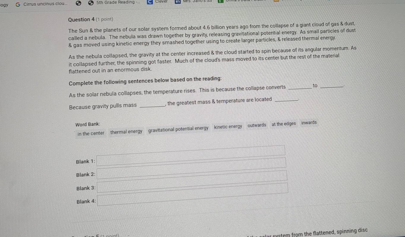 logy Cirrus uncinus clou... 5th Grade Reading Clever 
Question 4 (1 point) 
The Sun & the planets of our solar system formed about 4.6 billion years ago from the collapse of a giant cloud of gas & dust, 
called a nebula. The nebula was drawn together by gravity, releasing gravitational potential energy. As small particles of dust 
& gas moved using kinetic energy they smashed together using to create larger particles, & released thermal energy. 
As the nebula collapsed, the gravity at the center increased & the cloud started to spin because of its angular momentum. As 
it collapsed further, the spinning got faster. Much of the cloud's mass moved to its center but the rest of the material 
flattened out in an enormous disk. 
Complete the following sentences below based on the reading: 
As the solar nebula collapses, the temperature rises. This is because the collapse converts _to_ 
Because gravity pulls mass _, the greatest mass & temperature are located_ 
Word Bank: 
in the center thermal energy gravitational potential energy kinetic energy outwards at the edges — inwards 
Blank 1: x=□
Blank 2: x=□
Blank 3: _  □ 
Blank 4: □ 
r system from the flattened, spinning disc