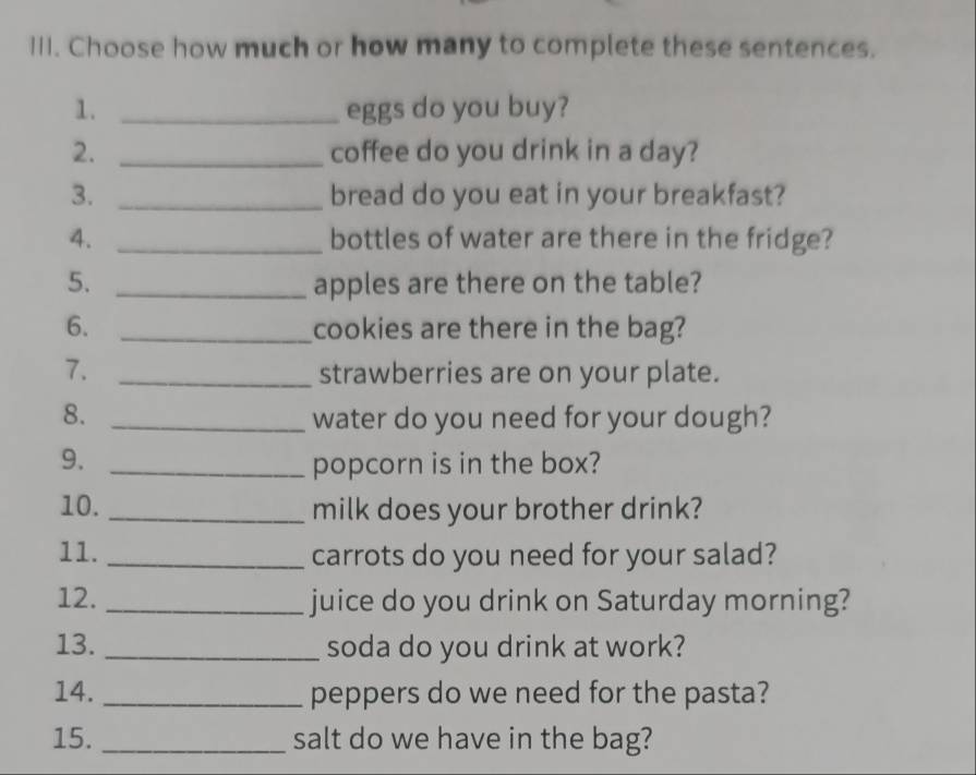 Choose how much or how many to complete these sentences. 
1. _eggs do you buy? 
2. _coffee do you drink in a day? 
3. _bread do you eat in your breakfast? 
4. _bottles of water are there in the fridge? 
5. _apples are there on the table? 
6. _cookies are there in the bag? 
7. _strawberries are on your plate. 
8. _water do you need for your dough? 
9. _popcorn is in the box? 
10. _milk does your brother drink? 
11. _carrots do you need for your salad? 
12. _juice do you drink on Saturday morning? 
13. _soda do you drink at work? 
14. _peppers do we need for the pasta? 
15. _salt do we have in the bag?