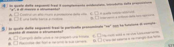 In quale delle seguenti frasi il complemento evidenziato, introdotto dalla preposizione
'a', é di mezzo o strumento?
A. □ Costrui un alto muro a protezione della villa. C. □
B. □ É una bella barca a motore. D. □ A quella notizia rabbrivid).
Intervenni a rinforzo della loro opinione.
5 In quale delle seguenti frasi la particella pronominale “ne” non ha funzione di comple-
mento di mezzo o strumento?
A. □ Comprô delle uova e ne preparó una frittats. C. □ Ha molti soldi e ne vive lussuosamente.
B. □ Raccolse del fiori e ne oró la sua camera. D. □ C'era del salame e ne mangiò due fette.
571