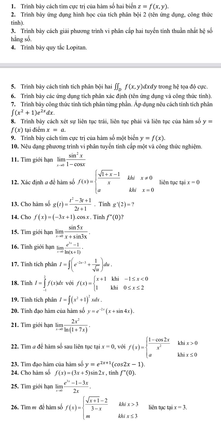 Trình bày cách tìm cực trị của hàm số hai biến z=f(x,y).
2. Trình bày ứng dụng hình học của tích phân bội 2 (tên ứng dụng, công thức
tính).
3. Trình bày cách giải phương trình vi phân cấp hai tuyến tính thuần nhất hệ số
hằng số.
4. Trình bày quy tắc Lopitan.
5. Trình bày cách tính tích phân bội hai ∈t ∈t _Df(x,y)dxd dy trong hệ tọa độ cực.
6. Trình bày các ứng dụng tích phân xác định (tên ứng dụng và công thức tính).
7. Trình bày công thức tính tích phân từng phần. Áp dụng nêu cách tính tích phân
∈t (x^2+1)e^(2x)dx.
8. Trình bày cách xét sự liên tục trái, liên tục phải và liên tục của hàm số y=
f(x) tại điểm x=a.
9. Trình bày cách tìm cực trị của hàm số một biến y=f(x).
10. Nêu dạng phương trình vi phân tuyến tính cấp một và công thức nghiệm.
11. Tìm giới hạn limlimits _xto 0 sin^2x/1-cos x 
12. Xác định a để hàm số f(x)=beginarrayl  (sqrt(1+x)-1)/x  aendarray. .beginarrayr khix!= 0 khix=0endarray. liên tục tại x=0
13. Cho hàm số g(t)= (t^2-3t+1)/2t+1 . Tính g'(2)= ?
14. Cho f(x)=(-3x+1).cos x. Tính f''(0) ?
15. Tìm giới hạn limlimits _xto 0 sin 5x/x+sin 3x .
16. Tính giới hạn limlimits _xto 0 (e^(3x)-1)/ln (x+1) ·
17. Tính tích phân I=∈t (e^(-2u-3)+ 1/sqrt(u) )du.
18. Tính I=∈tlimits _(-1)^2f(x)dx dx với f(x)=beginarrayl x+1khi-1≤ x<0 1khi0≤ x≤ 2endarray.
19. Tính tích phân I=∈t (x^2+1)^2xdx.
20. Tính đạo hàm của hàm số y=e^(-2x)(x+sin 4x).
21. Tìm giới hạn limlimits _xto 0 2x^2/ln (1+7x) .
22. Tìm a để hàm số sau liên tục tại x=0 , với f(x)=beginarrayl  (1-cos 2x)/x^2 khix>0 akhix≤ 0endarray.
23. Tìm đạo hàm của hàm số y=e^(2x+1)(cos 2x-1).
24. Cho hàm số f(x)=(3x+5)sin 2x , tính f''(0).
25. Tìm giới hạn limlimits _xto 0 (e^(3x)-1-3x)/2x .
26. Tìm m để hàm số f(x)=beginarrayl  (sqrt(x+1)-2)/3-x hhix>3 m&khix≤ 3endarray. liên tục tại x=3.