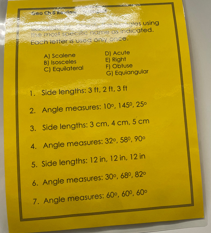 Geo Ch 5 Koxlec
ea ngles using
the most specific name as indicated.
Each letter is used only once.
A) Scalene D) Acute
B) Isosceles E) Right
C) Equilateral F) Obtuse
G) Equiangular
1. Side lengths: 3 ft, 2 ft, 3 ft
2. Angle measures: 10°, 145°, 25°
3. Side lengths: 3 cm, 4 cm, 5 cm
4. Angle measures: 32°, 58°, 90°
5. Side lengths: 12 in, 12 in, 12 in
6. Angle measures: 30°, 68°, 82°
7. Angle measures: 60°, 60°, 60°