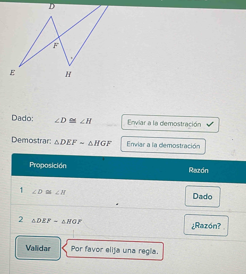 Dado: ∠ D≌ ∠ H Enviar a la demostración 
Demostrar: △ DEFsim △ HGF Enviar a la demostración 
Proposición 
Razón 
1 ∠ D≌ ∠ H
Dado 
2 △ DEFsim △ HGF
¿Razón? 
Validar Por favor elija una regla.