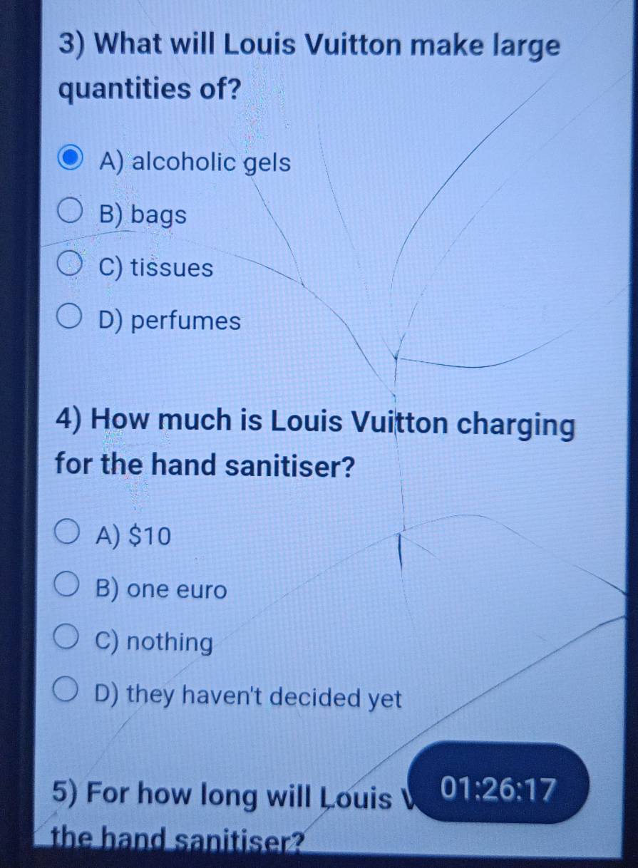 What will Louis Vuitton make large
quantities of?
A) alcoholic gels
B) bags
C) tissues
D) perfumes
4) How much is Louis Vuitton charging
for the hand sanitiser?
A) $10
B) one euro
C) nothing
D) they haven't decided yet
5) For how long will Louis 01:26:17
the hand sanitiser?