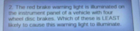 The red brake warning light is illuminated on 
the instrument panel of a vehicle with four 
wheel disc brakes. Which of these is LEAST 
likely to cause this warning light to illuminate.