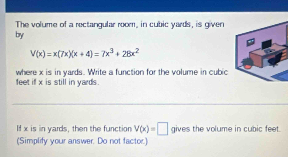 The volume of a rectangular room, in cubic yards, is given 
by
V(x)=x(7x)(x+4)=7x^3+28x^2
where x is in yards. Write a function for the volume in cubic
feet if x is still in yards. 
If x is in yards, then the function V(x)=□ gives the volume in cubic feet. 
(Simplify your answer. Do not factor.)