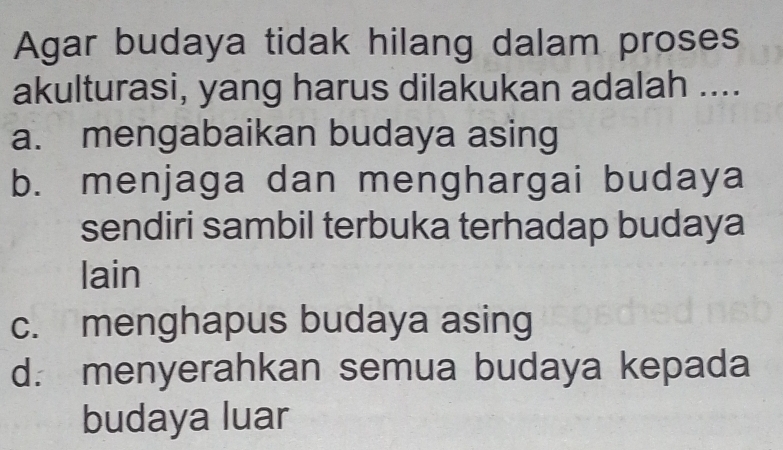 Agar budaya tidak hilang dalam proses
akulturasi, yang harus dilakukan adalah ....
a. mengabaikan budaya asing
b. menjaga dan menghargai budaya
sendiri sambil terbuka terhadap budaya
lain
c. menghapus budaya asing
d. menyerahkan semua budaya kepada
budaya luar