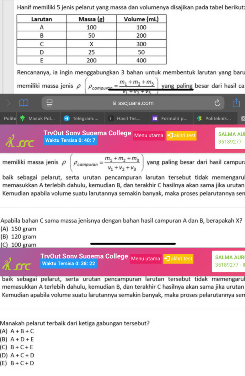 Hanif memiliki 5 jenis pelarut yang massa dan volumenya disajikan pada tabel berikut:
Rencananya, ia ingin menggabungkan 3 bahan untuk membentuk larutan yang baru
memiliki massa jenis ρ rho (rho _compurae=frac m_1+m_2+m_3v_1+v_2+v_3) yang paling besar dari hasil ca
sscjuara.com
Polite Masuk Pol... Telegram:... Hasil Tes... Formulir p... Politeknik... ×
TrvOut Sonv Suaema College Menu utama *akhri test SALMA AUI
X55C Waktu Tersisa 0: 40: 7 35189277 -
memiliki massa jenis rho (rho _campuran=frac m_1+m_2+m_3v_1+v_2+v_3) yang paling besar dari hasil campur
baik sebagai pelarut, serta urutan pencampuran larutan tersebut tidak memengaru
memasukkan A terlebih dahulu, kemudian B, dan terakhir C hasilnya akan sama jika urutan
Kemudian apabila volume suatu larutannya semakin banyak, maka proses pelarutannya sen
Apabila bahan C sama massa jenisnya dengan bahan hasil campuran A dan B, berapakah X?
(A) 150 gram
(B) 120 gram
(C) 100 gram
H55C TrvOut Sonv Suaema College Menu utama Đakhri test SALMA AUR
Waktu Tersisa 0: 38: 22 35189277 - I
baik sebagai pelarut, serta urutan pencampuran larutan tersebut tidak memengarul
memasukkan A terlebih dahulu, kemudian B, dan terakhir C hasilnya akan sama jika urutan
Kemudian apabila volume suatu larutannya semakin banyak, maka proses pelarutannya sem
Manakah pelarut terbaik dari ketiga gabungan tersebut?
(A) A+B+C
(B) A+D+E
(C) B+C+E
(D) A+C+D
(E) B+C+D