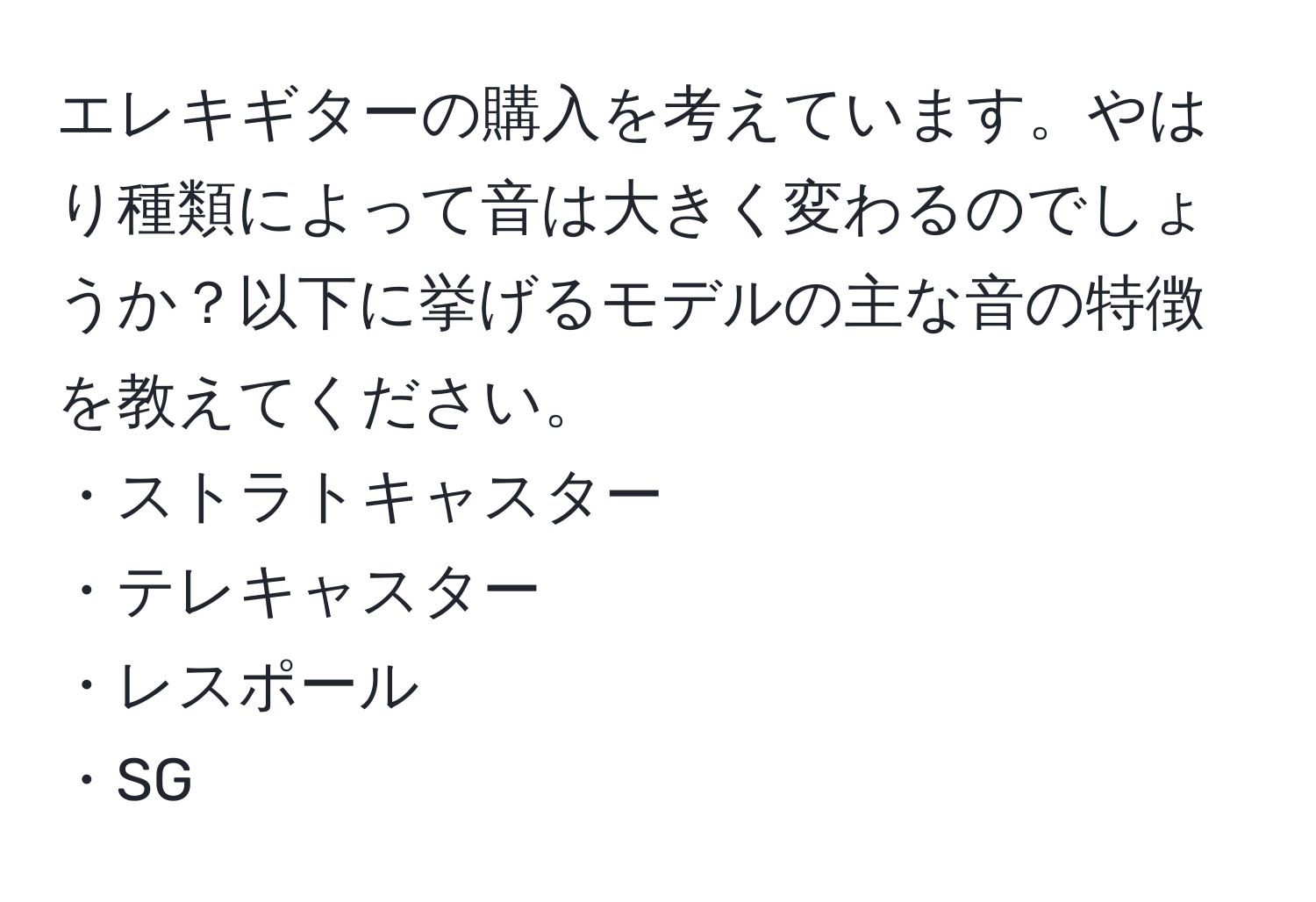 エレキギターの購入を考えています。やはり種類によって音は大きく変わるのでしょうか？以下に挙げるモデルの主な音の特徴を教えてください。  
・ストラトキャスター  
・テレキャスター  
・レスポール  
・SG