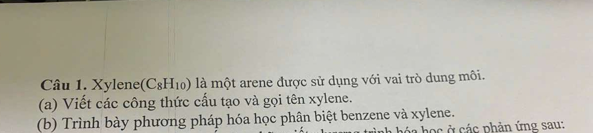 Xylene (C_8H_10) là một arene được sử dụng với vai trò dung môi. 
(a) Viết các công thức cấu tạo và gọi tên xylene. 
(b) Trình bày phương pháp hóa học phân biệt benzene và xylene. 
nh hóa học ở các phản ứng sau: