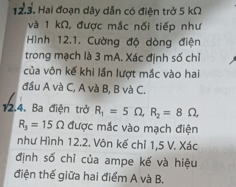 Hai đoạn dây dẫn có điện trở 5 kΩ
và 1 kΩ, được mắc nối tiếp như 
Hình 12.1. Cường độ dòng điện 
trong mạch là 3 mA. Xác định số chỉ 
của vôn kế khi lần lượt mắc vào hai 
đầu A và C, A và B, B và C. 
12.4. Ba điện trở R_1=5Omega , R_2=8Omega ,
R_3=15Omega được mắc vào mạch điện 
như Hình 12.2. Vôn kế chỉ 1,5 V. Xác 
định số chỉ của ampe kế và hiệu 
điện thế giữa hai điểm A và B.