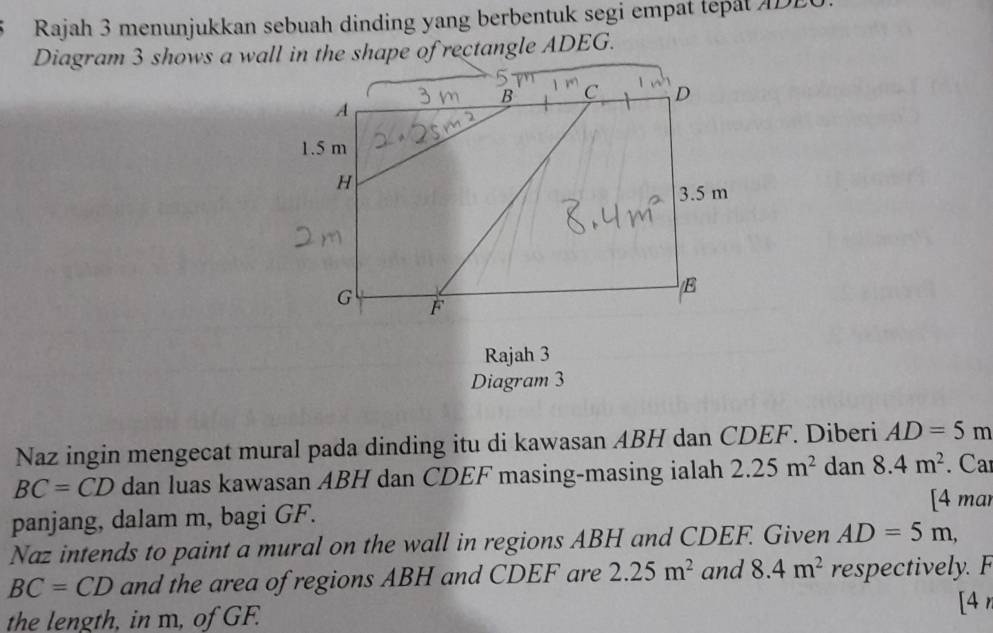 Rajah 3 menunjukkan sebuah dinding yang berbentuk segi empat tepat A DE 
Rajah 3 
Diagram 3 
Naz ingin mengecat mural pada dinding itu di kawasan ABH dan CDEF. Diberi AD=5m
BC=CD dan luas kawasan ABH dan CDEF masing-masing ialah 2.25m^2 dan 8.4m^2. Ca 
[4 mar 
panjang, dalam m, bagi GF. 
Naz intends to paint a mural on the wall in regions ABH and CDEF. Given AD=5m,
BC=CD and the area of regions ABH and CDEF are 2.25m^2 and 8.4m^2 respective. 
(4 
the length, in m, of GF.