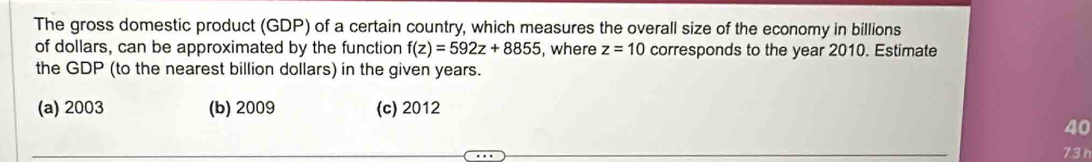 The gross domestic product (GDP) of a certain country, which measures the overall size of the economy in billions
of dollars, can be approximated by the function f(z)=592z+8855 , where z=10 corresponds to the year 2010. Estimate
the GDP (to the nearest billion dollars) in the given years.
(a) 2003 (b) 2009 (c) 2012
40
73 h