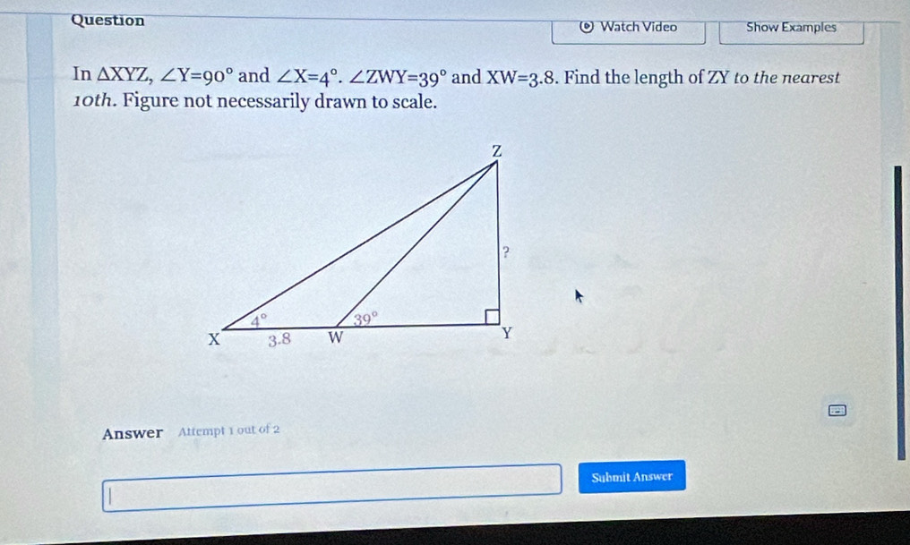 Question Watch Video Show Examples
In △ XYZ,∠ Y=90° and ∠ X=4°.∠ ZWY=39° and XW=3.8. Find the length of ZY to the nearest
10th. Figure not necessarily drawn to scale.
Answer Attempt 1 out of 2
Submit Answer