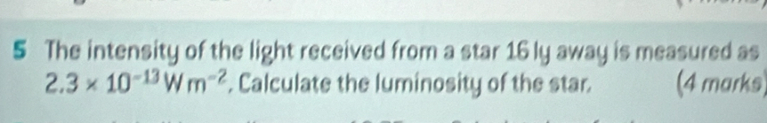 The intensity of the light received from a star 16 ly away is measured as
2.3* 10^(-13)Wm^(-2). Calculate the luminosity of the star. (4 marks)