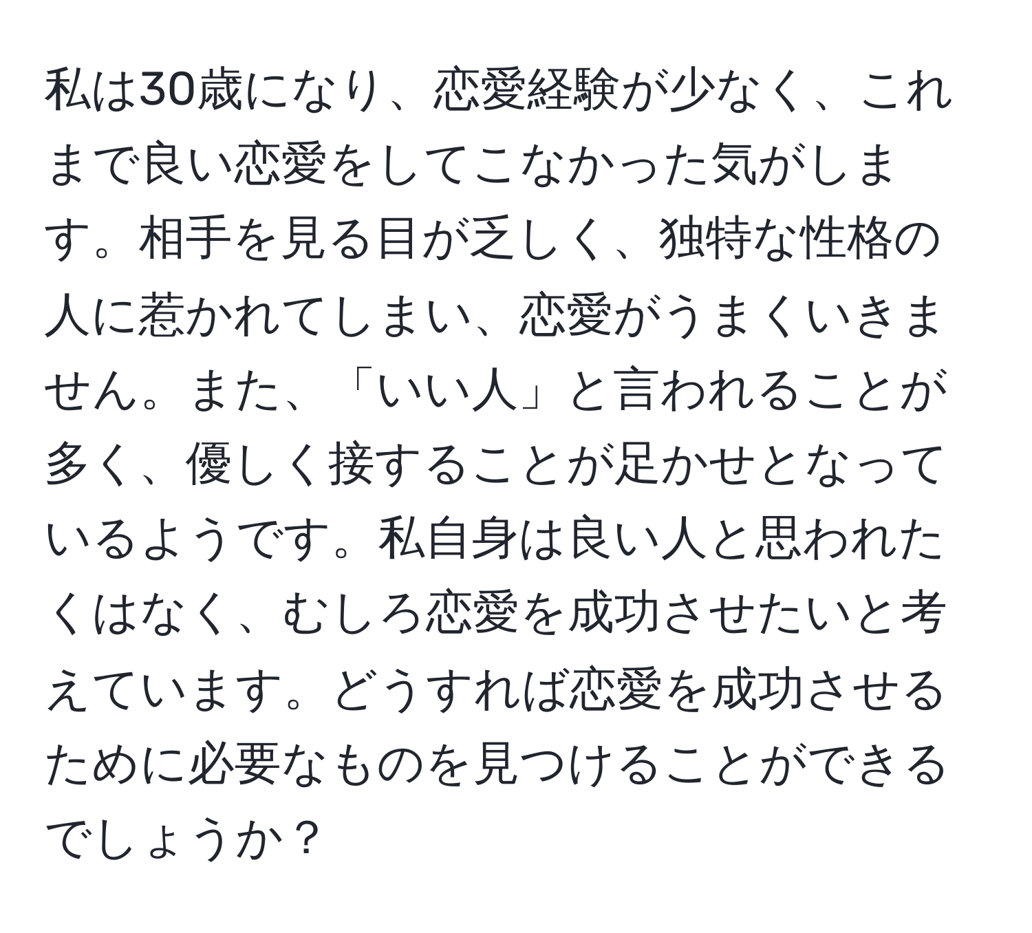 私は30歳になり、恋愛経験が少なく、これまで良い恋愛をしてこなかった気がします。相手を見る目が乏しく、独特な性格の人に惹かれてしまい、恋愛がうまくいきません。また、「いい人」と言われることが多く、優しく接することが足かせとなっているようです。私自身は良い人と思われたくはなく、むしろ恋愛を成功させたいと考えています。どうすれば恋愛を成功させるために必要なものを見つけることができるでしょうか？