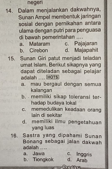 negeri
14. Dalam menjalankan dakwahnya,
Sunan Ampel membentuk jaringan
sosial dengan pernikahan antara
ulama dengan putri para penguasa
di bawah pemerintahan ....
a. Mataram c. Pajajaran
b. Cirebon d. Majapahit
15. Sunan Giri patut menjadi teladan
umat Islam. Berikut sikapnya yang
dapat diteladan sebagai pelajar
adalah .... HOTS
a. mau bergaul dengan semua
kalangan
b. memiliki sikap toleransi ter-
hadap budaya lokal
c. memedulikan keadaan orang
lain di sekitar
d. memiliki ilmu pengetahuan
yang luas
16. Sastra yang dipahami Sunan
Bonang sebagai jalan dakwah
adalah ....
a. Jawa c. Inggris
b. Tiongkok d. Arab
Prediksi