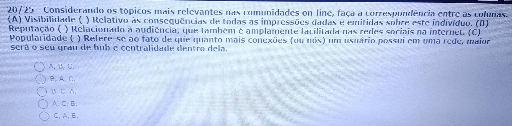 20/25 - Considerando os tópicos mais relevantes nas comunidades on-line, faça a correspondência entre as colunas.
(A) Visibilidade ( ) Relativo às consequências de todas as impressões dadas e emitidas sobre este indivíduo. (B)
Reputação ( ) Relacionado à audiência, que também é amplamente facilitada nas redes sociais na internet. (C)
Popularidade ( ) Refere-se ao fato de que quanto mais conexões (ou nós) um usuário possui em uma rede, maior
será o seu grau de hub e centralidade dentro dela.
A, B, C.
B, A, C.
B, C, A.
A, C, B.
C, A, B.