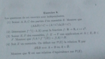 Exercico 8. 
Les questions de cet exercice sont indépendantes. 
(1) Soient A. B. C des parties d'un ensemble E. Montrer que
(A△ B)∩ C=(A∩ C)△ (B∩ C). 
(2) Determäner f^(-1)(|-3,3|) pour la fonction f:Rto R, xto x^2
(3) Soient E, F des cusembles. AEto F une application et A⊂ E,B⊂
F. Montrer quir f(A∩ f^(-1)(B))=f(A)∩ B
(4) Soit E un eusemble. On défnit sur P(E) la relation R par 
AR, B A=B ou A=B. 
Montrer que R est une relation d'équivalence sur P(E)