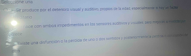 Seleccione una 
C Se produce por el deterioro visual y auditivo, propios de la edad, especialmente sí nay un factor 
ditano 
nace con ambos impedimentos en los sensores auditivos y visuales, pero mejoran a mesida que 
Scrace 
a Existe una disfunción o la pérdida de uno o dos sentidos y posteriormente la perdida o diminucióni de 
ot o