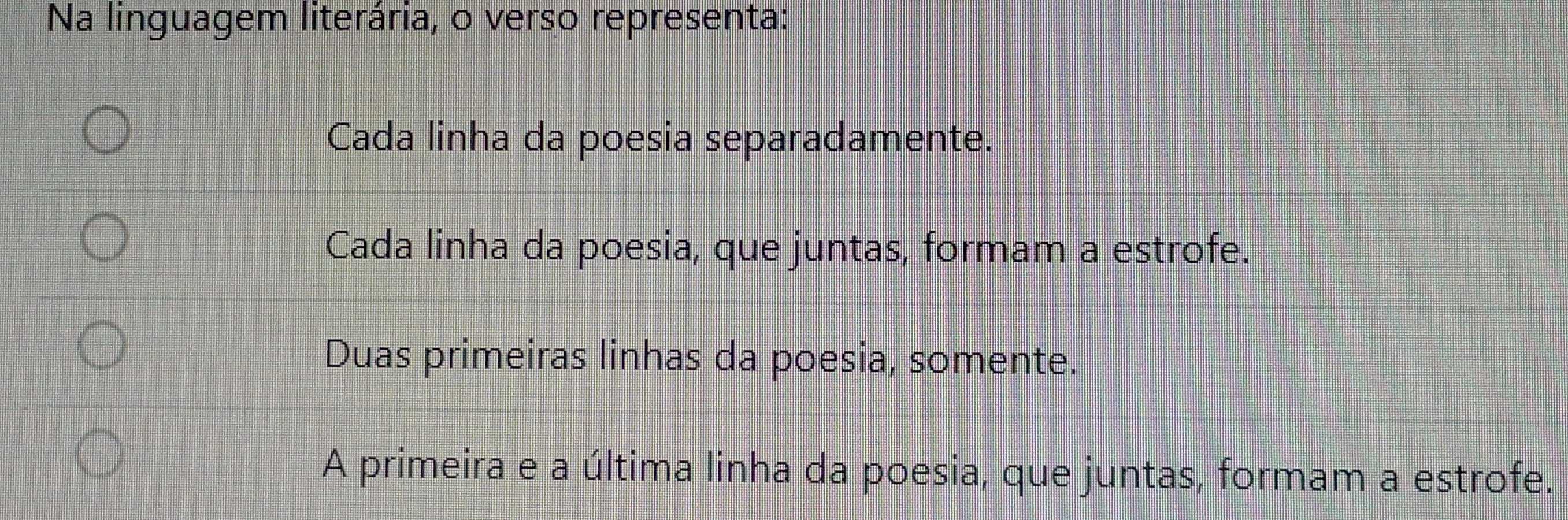 Na linguagem literária, o verso representa:
Cada linha da poesia separadamente.
Cada linha da poesia, que juntas, formam a estrofe.
Duas primeiras linhas da poesia, somente.
A primeira e a última linha da poesia, que juntas, formam a estrofe.