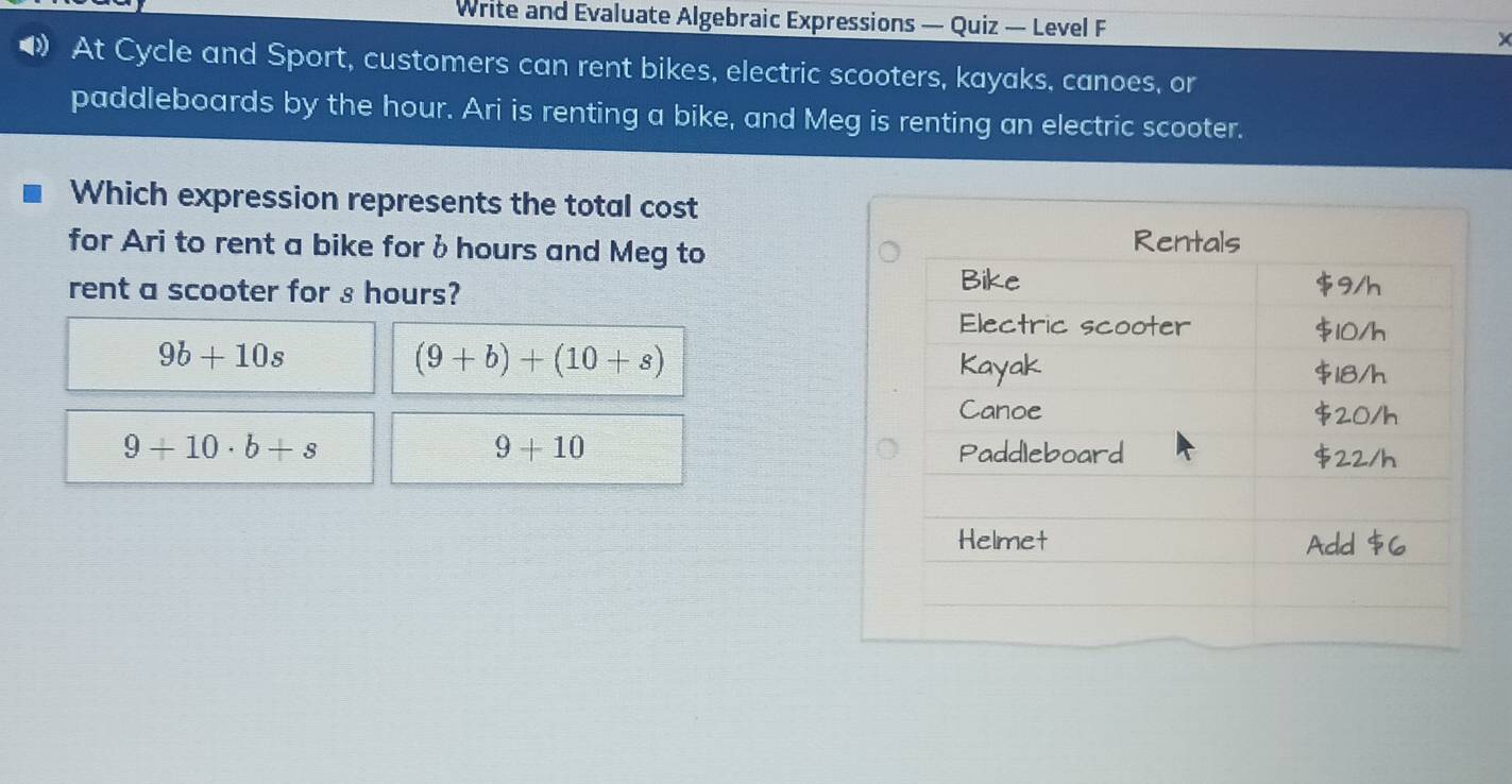 Write and Evaluate Algebraic Expressions — Quiz — Level F
At Cycle and Sport, customers can rent bikes, electric scooters, kayaks, canoes, or
paddleboards by the hour. Ari is renting a bike, and Meg is renting an electric scooter.
Which expression represents the total cost
for Ari to rent a bike for δ hours and Meg to
rent a scooter for s hours?
9b+10s
(9+b)+(10+s)
9+10
9+10· b+s