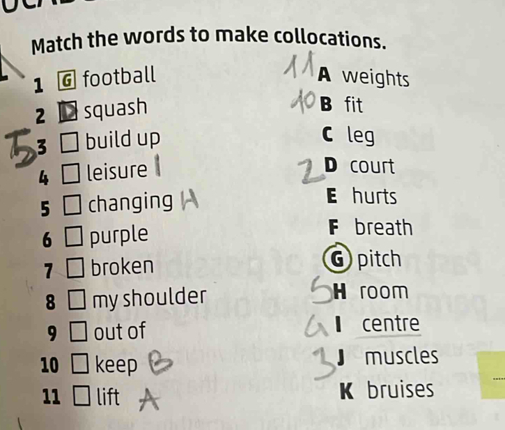 Match the words to make collocations.
1 G football A weights
2 squash
B fit
3 build up C leg
4 leisure
D court
5 changing
E hurts
6 purple
F breath
1 broken
G pitch
8 my shoulder
H room
9 out of
centre
10 keep J muscles
11 lift K bruises