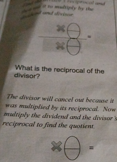 ae 1 9 3 reciprocal and 
t he n me it to multiply by the 
and and divisor. 
_ 
= 
What is the reciprocal of the 
divisor? 
The divisor will cancel out because it 
was multiplied by its reciprocal. Now 
multiply the dividend and the divisor's 
reciprocal to find the quotient. 
=