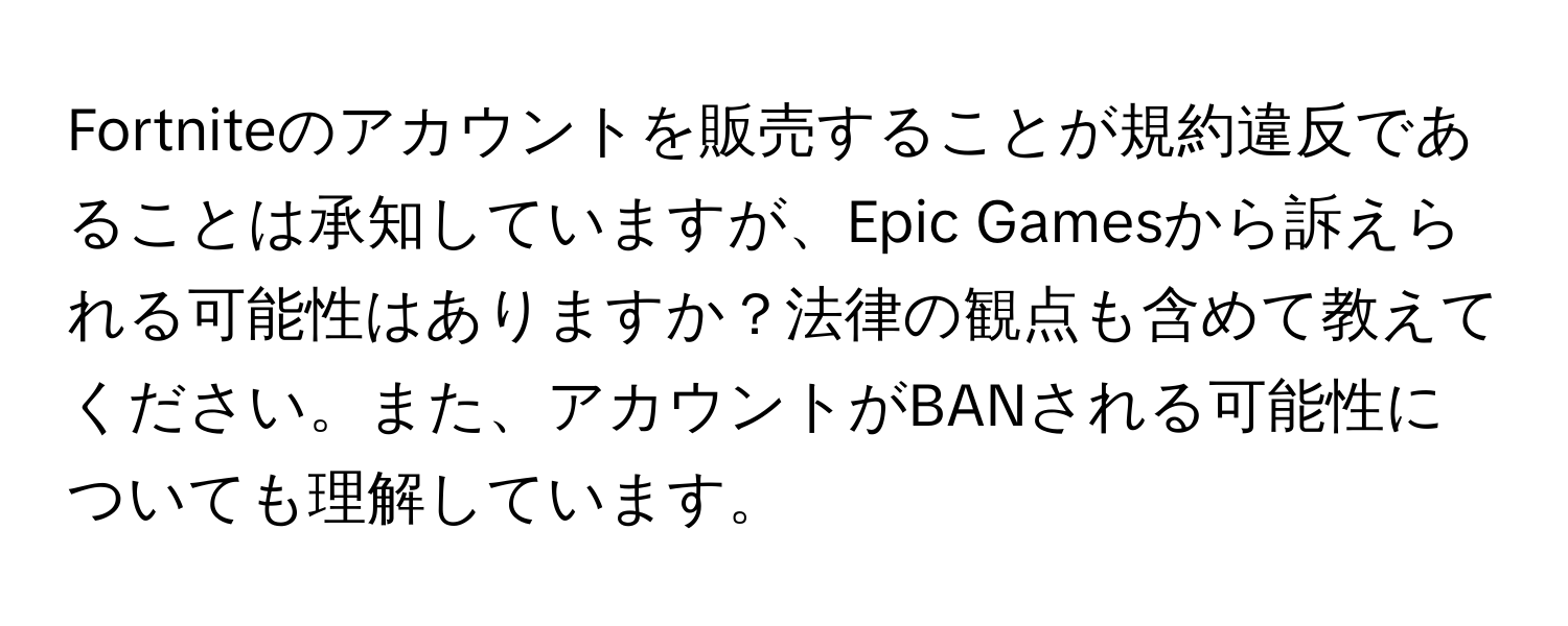 Fortniteのアカウントを販売することが規約違反であることは承知していますが、Epic Gamesから訴えられる可能性はありますか？法律の観点も含めて教えてください。また、アカウントがBANされる可能性についても理解しています。