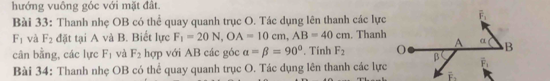 hướng vuông góc với mặt đất.
Bài 33: Thanh nhẹ OB có thể quay quanh trục O. Tác dụng lên thanh các lực
F_1 và F_2 đặt tại A và B. Biết lực F_1=20N,OA=10cm,AB=40cm. Thanh
cân bằng, các lực F_1 và F_2 hợp với AB các góc alpha =beta =90°. Tính F_2
Bài 34: Thanh nhẹ OB có thể quay quanh trục O. Tác dụng lên thanh các lực