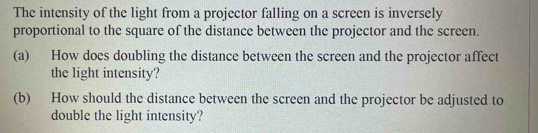 The intensity of the light from a projector falling on a screen is inversely 
proportional to the square of the distance between the projector and the screen. 
(a) How does doubling the distance between the screen and the projector affect 
the light intensity? 
(b) How should the distance between the screen and the projector be adjusted to 
double the light intensity?