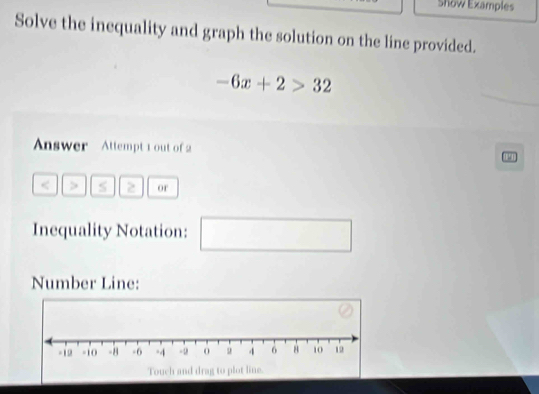 show Examples 
Solve the inequality and graph the solution on the line provided.
-6x+2>32
Answer Attempt 1 out of 2 10 
> or 
Inequality Notation: □ 
Number Line: