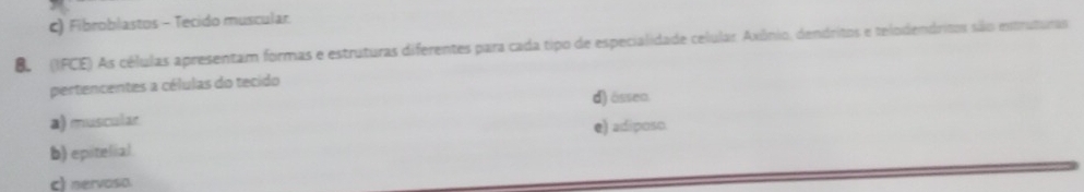 Fibroblastos - Tecido muscular.
B (IFCE) As células apresentam formas e estruturas diferentes para cada tipo de especialidade celular. Axônio, dendritos e telodendritos são estruturas
pertencentes a células do tecido
d) ässen
a) muscular
e) adiposo.
b) epitelial
c) nervoso.