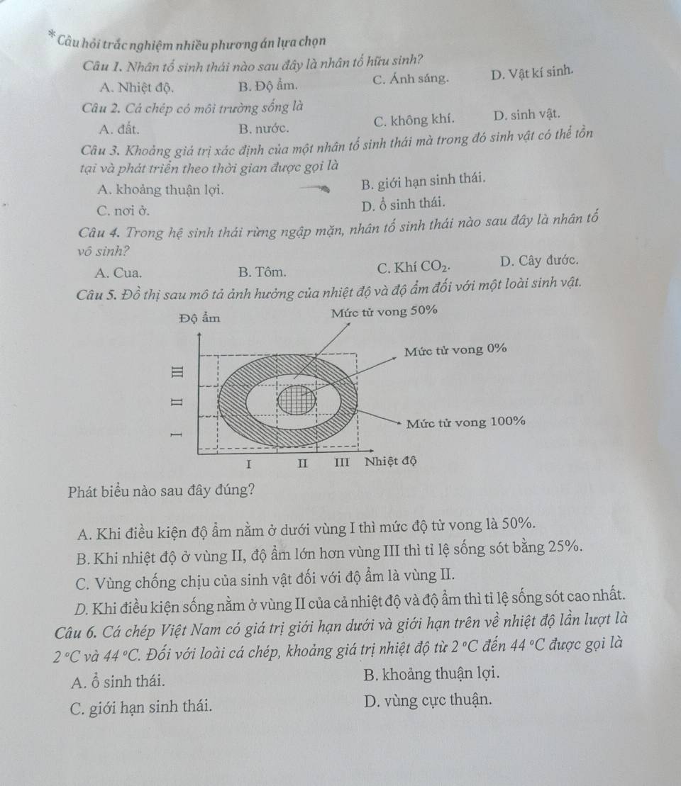 Câu hỏi trắc nghiệm nhiều phương án lựa chọn
Câu 1. Nhân tố sinh thái nào sau đây là nhân tố hữu sinh?
A. Nhiệt độ. B. Độ ẩm. C. Ánh sáng. D. Vật kí sinh.
Câu 2. Cá chép có môi trường sống là
A. đất. B. nước. C. không khí. D. sinh vật.
Câu 3. Khoảng giá trị xác định của một nhân tổ sinh thái mà trong đó sinh vật có thể tồn
tại và phát triển theo thời gian được gọi là
A. khoảng thuận lợi.
B. giới hạn sinh thái.
C. nơi ở. D. ổ sinh thái.
Câu 4. Trong hệ sinh thái rừng ngập mặn, nhân tố sinh thái nào sau đây là nhân tố
vô sinh?
A. Cua. B. Tôm. C. Khí CO_2. D. Cây đước.
Câu 5. Đồ thị sau mô tả ảnh hưởng của nhiệt độ và độ ẩm đối với một loài sinh vật.
Phát biểu nào sau đây đúng?
A. Khi điều kiện độ ẩm nằm ở dưới vùng I thì mức độ tử vong là 50%.
B. Khi nhiệt độ ở vùng II, độ ẩm lớn hơn vùng III thì tỉ lệ sống sót bằng 25%.
C. Vùng chống chịu của sinh vật đối với độ ẩm là vùng II.
D. Khi điều kiện sống nằm ở vùng II của cả nhiệt độ và độ ẩm thì tỉ lệ sống sót cao nhất.
Câu 6. Cá chép Việt Nam có giá trị giới hạn dưới và giới hạn trên về nhiệt độ lần lượt là
2°C và 44°C Đối với loài cá chép, khoảng giá trị nhiệt độ từ 2°C đến 44°C được gọi là
A. ổ sinh thái. B. khoảng thuận lợi.
C. giới hạn sinh thái. D. vùng cực thuận.