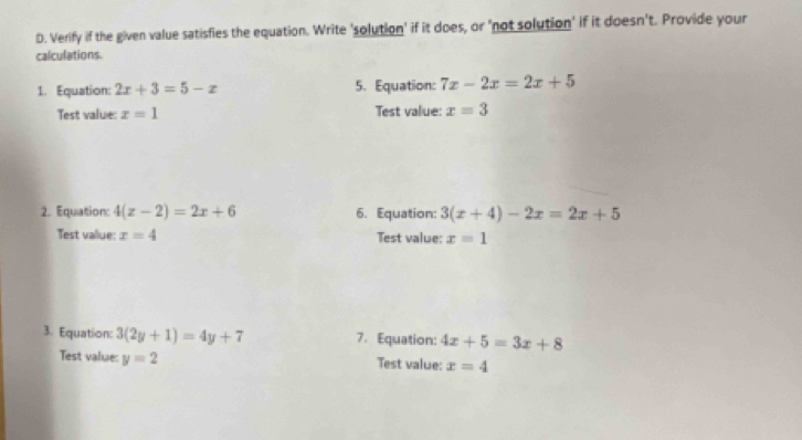 Verify if the given value satisfies the equation. Write 'solution' if it does, or 'not solution' if it doesn't. Provide your 
calculations 
1. Equation: 2x+3=5-x 5. Equation: 7x-2x=2x+5
Test value: x=1 Test value: x=3
2. Equation: 4(x-2)=2x+6 6. Equation: 3(x+4)-2x=2x+5
Test value: x=4 Test value: x=1
3. Equation: 3(2y+1)=4y+7 7. Equation: 4x+5=3x+8
Test value: y=2 Test value: x=4