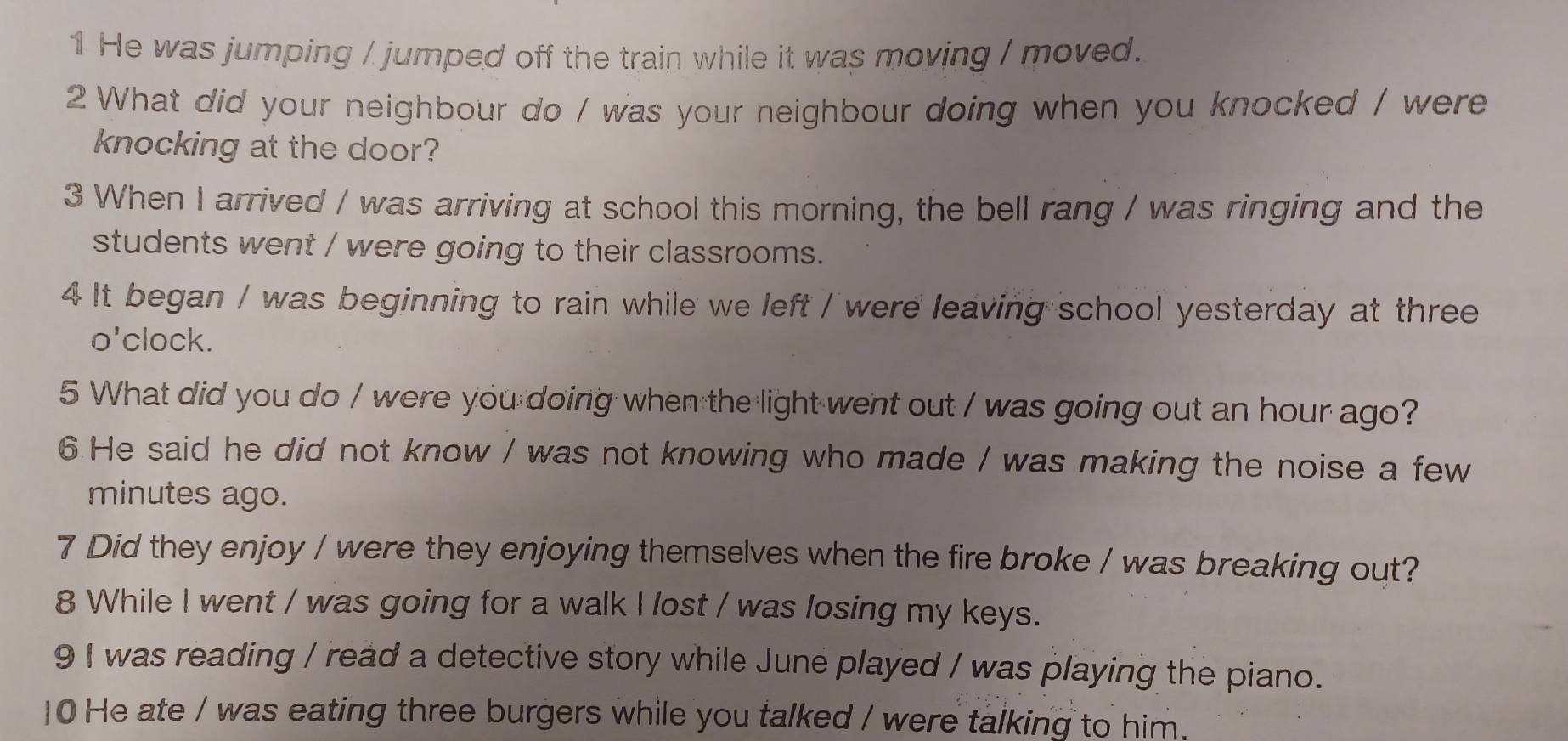 He was jumping / jumped off the train while it was moving / moved. 
2 What did your neighbour do / was your neighbour doing when you knocked / were 
knocking at the door? 
3 When I arrived / was arriving at school this morning, the bell rang / was ringing and the 
students went / were going to their classrooms. 
4 It began / was beginning to rain while we left / were leaving school yesterday at three 
o'clock. 
5 What did you do / were you doing when the light went out / was going out an hour ago? 
6.He said he did not know / was not knowing who made / was making the noise a few 
minutes ago. 
7 Did they enjoy / were they enjoying themselves when the fire broke / was breaking out? 
8 While I went / was going for a walk I lost / was losing my keys. 
9 I was reading / read a detective story while June played / was playing the piano. 
10 He ate / was eating three burgers while you talked / were talking to him.