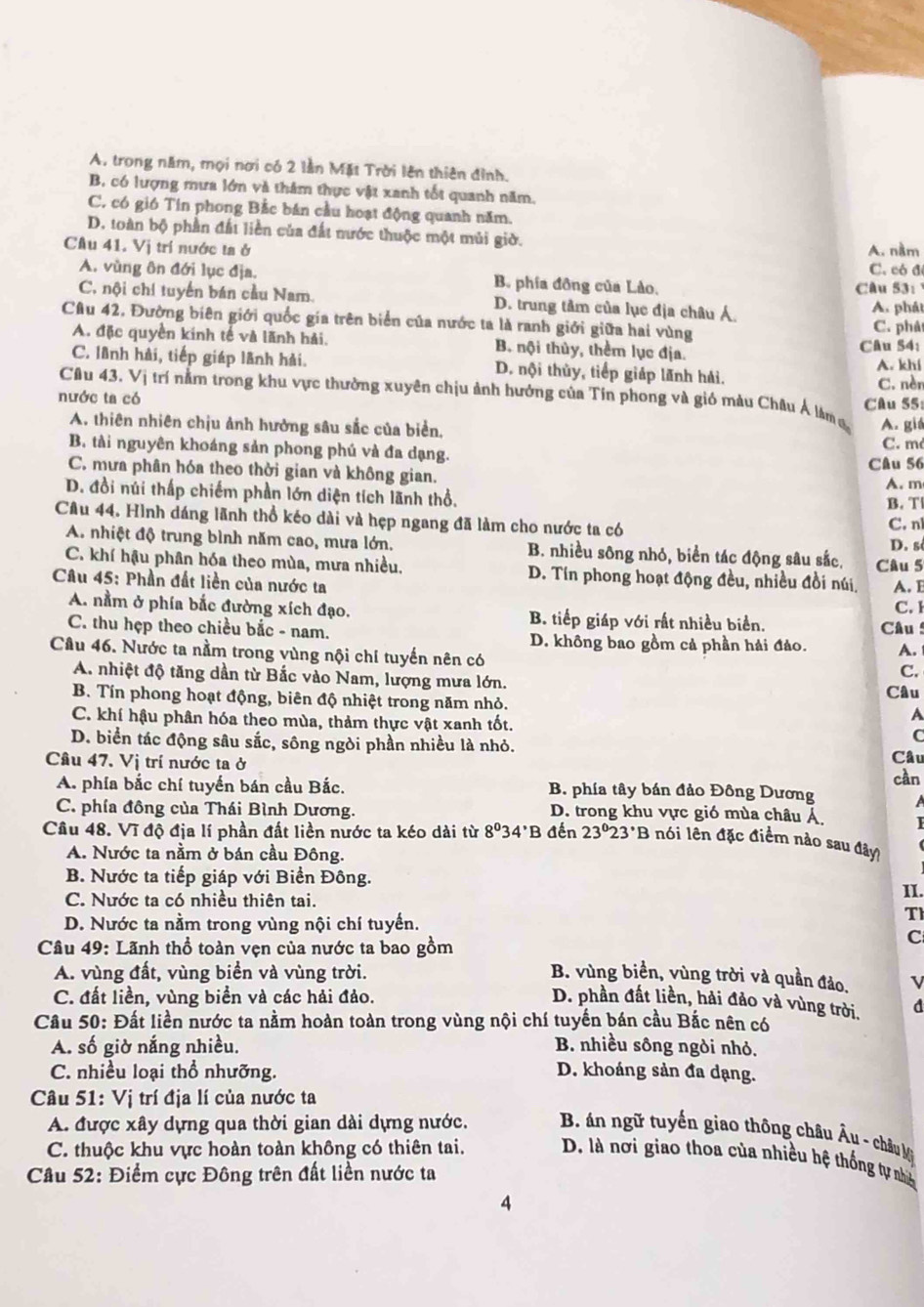 A. trong năm, mọi nơi có 2 lằn Mặt Trời lên thiên đỉnh.
B, có lượng mưa lớn và thâm thực vật xanh tốt quanh năm.
C. có gió Tin phong Bắc bán cầu hoạt động quanh năm.
D. toàn bộ phần đất liền của đất nước thuộc một mùi giờ.
Cầu 41. Vị trí nước ta ở A. nằm
C. có đ
A. vùng ôn đới lục địa. B. phía đồng của Lào.
Câu 53:
C, nội chí tuyến bán cầu Nam. D. trung tâm của lục địa châu Á. A. phát
Câu 42, Đường biên giới quốc gia trên biển của nước ta là ranh giới giữa hai vùng C. phá
A. đặc quyền kính tế và lãnh hải. B. nội thủy, thêm lục địa. Câu 54:
C. lãnh hải, tiếp giáp lãnh hải. D. nội thùy, tiếp giáp lãnh hải. A. khí
C. nèr
Câu 43. Vị trí nằm trong khu vực thường xuyên chịu ảnh hưởng của Tín phong và gió màu Châu Ả làm 
nước ta có Câu 55:
A. thiên nhiên chịu ảnh hưởng sâu sắc của biển,
A. giá
B. tài nguyên khoáng sản phong phú và đa dạng. C. m
Câu 56
C. mưa phân hóa theo thời gian và không gian.
D. đồi núi thấp chiếm phần lớn diện tích lãnh thổ. A. m
B. T
Cầu 44. Hình dáng lãnh thổ kéo dài và hẹp ngang đã làm cho nước ta có C. n
D. s
A. nhiệt độ trung bình năm cao, mưa lớn. B. nhiều sông nhó, biển tác động sâu sắc. Câu 5
C. khí hậu phân hóa theo mùa, mưa nhiều. D. Tín phong hoạt động đều, nhiều đồi núi A. B
Câu 45: Phần đất liền của nước ta
C. 1
A. nằm ở phía bắc đường xích đạo. B. tiếp giáp với rất nhiều biển.
C. thu hẹp theo chiều bắc - nam. D. không bao gồm cả phần hải đảo.  Câu 
Cầu 46. Nước ta nằm trong vùng nội chí tuyến nên có
A.
C.
A. nhiệt độ tăng dần từ Bắc vào Nam, lượng mưa lớn.
B. Tín phong hoạt động, biên độ nhiệt trong năm nhỏ. Câu
A
C. khí hậu phân hóa theo mùa, thảm thực vật xanh tốt. C
D. biển tác động sâu sắc, sông ngòi phần nhiều là nhỏ. Câu
Câu 47. Vị trí nước ta ở
cần
A. phía bắc chí tuyển bán cầu Bắc. B. phía tây bán đảo Đông Dương
C. phía đông của Thái Bình Dương. D. trong khu vực gió mùa châu Á
Cầu 48. Vĩ độ địa lí phần đất liền nước ta kéo dài từ 8^034^(·)B đến 23°23°B -  nói ên đặc điểm nào sau đây
A. Nước ta nằm ở bán cầu Đông.
B. Nước ta tiếp giáp với Biển Đông. II.
C. Nước ta có nhiều thiên tai.
D. Nước ta nằm trong vùng nội chí tuyến.
T
C
Câu 49: Lãnh thổ toàn vẹn của nước ta bao gồm B. vùng biển, vùng trời và quần đảo. v
A. vùng đất, vùng biển và vùng trời.
C. đất liền, vùng biển và các hải đảo. D. phần đất liền, hải đảo và vùng trời. d
Câu 50: Đất liền nước ta nằm hoàn toàn trong vùng nội chí tuyến bán cầu Bắc nên có
A. số giờ nắng nhiều. B. nhiều sông ngòi nhỏ.
C. nhiều loại thổ nhưỡng. D. khoáng sản đa dạng.
Câu 51: Vị trí địa lí của nước ta
A. được xây dựng qua thời gian dài dựng nước.  B. án ngữ tuyến giao thông châu Âu - châu M
C. thuộc khu vực hoàn toàn không có thiên tai. D. là nơi giao thoa của nhiều hệ thống tự nhà
Câu 52: Điểm cực Đông trên đất liền nước ta
4