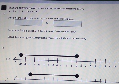 Given the following compound inequalities, answer the questions below.
x+p>-1 & 3x+2<8</tex> 
(a) 
Solve the inequality, and write the solutions in the boxes below. 
& 
Determine if this is passible. If it is not, select ''No Solution" below. 
Select the correct graphical representation of the solutions to the inequality. 
(b)