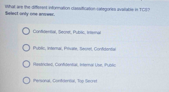 What are the different information classification categories available in TCS?
Select only one answer.
Confidential, Secret, Public, Internal
Public, Internal, Private, Secret, Confidential
Restricted, Confidential, Internal Use, Public
Personal, Confidential, Top Secret